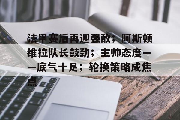 开云-法甲赛后再迎强敌；阿斯顿维拉队长鼓劲；主帅态度——底气十足；轮换策略成焦点(莱切斯特城阿斯顿维拉)