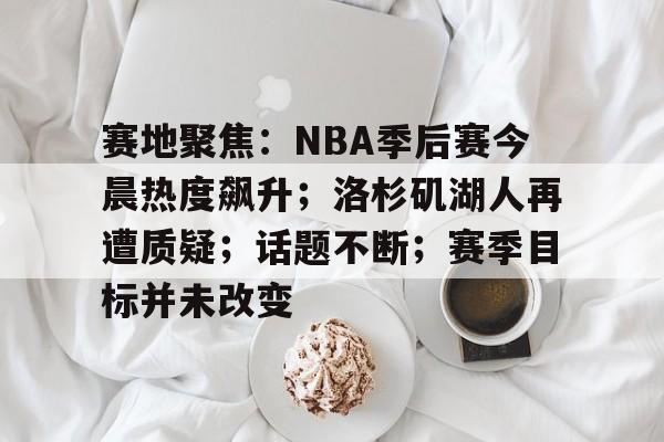 开云电竞海外平台-包含赛地聚焦：NBA季后赛今晨热度飙升；洛杉矶湖人再遭质疑；话题不断；赛季目标并未改变的词条